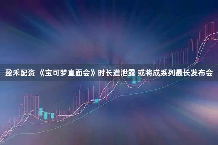 盈禾配资 《宝可梦直面会》时长遭泄露 或将成系列最长发布会
