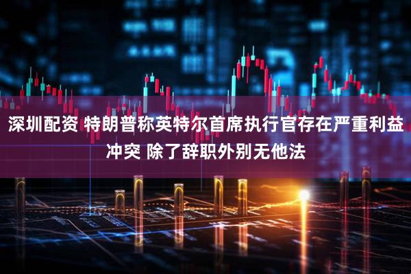 深圳配资 特朗普称英特尔首席执行官存在严重利益冲突 除了辞职外别无他法