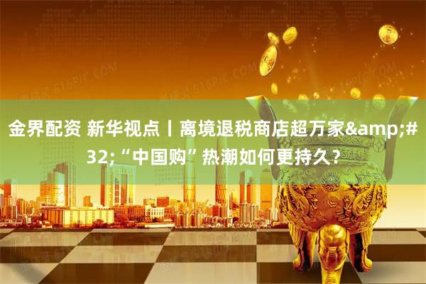 金界配资 新华视点丨离境退税商店超万家&#32;“中国购”热潮如何更持久？
