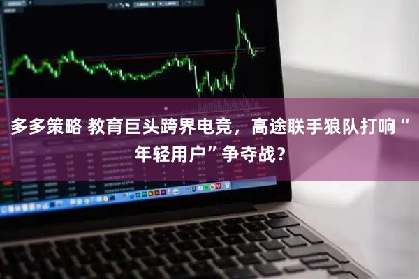 多多策略 教育巨头跨界电竞，高途联手狼队打响“年轻用户”争夺战？
