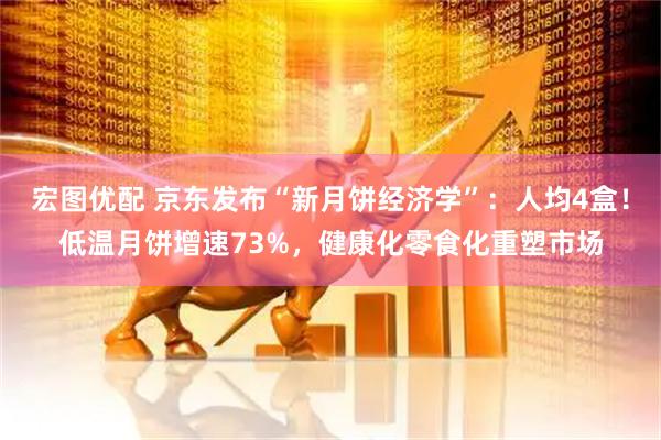 宏图优配 京东发布“新月饼经济学”：人均4盒！低温月饼增速73%，健康化零食化重塑市场