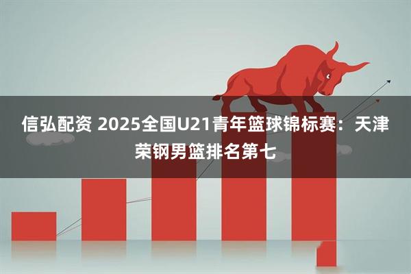 信弘配资 2025全国U21青年篮球锦标赛：天津荣钢男篮排名第七