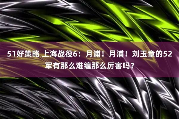 51好策略 上海战役6：月浦！月浦！刘玉章的52军有那么难缠那么厉害吗？