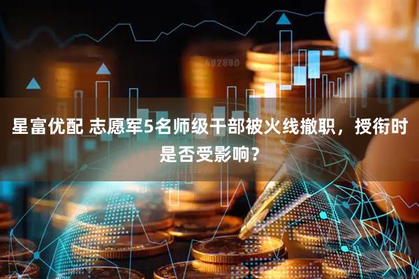 星富优配 志愿军5名师级干部被火线撤职，授衔时是否受影响？